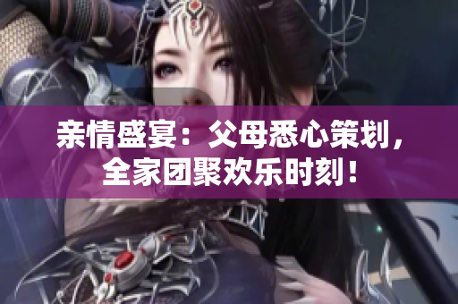 親情盛宴：父母悉心策劃，全家團(tuán)聚歡樂時(shí)刻！