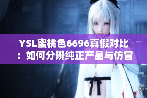YSL蜜桃色6696真假對比：如何分辨純正產(chǎn)品與仿冒品