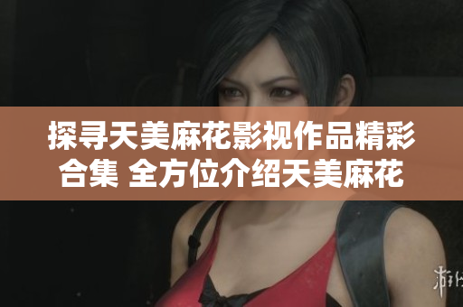 探尋天美麻花影視作品精彩合集 全方位介紹天美麻花視頻作品