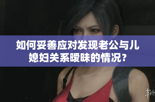 如何妥善應(yīng)對發(fā)現(xiàn)老公與兒媳婦關(guān)系曖昧的情況？