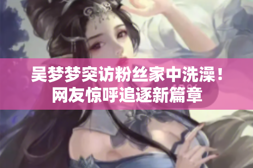 吳夢夢突訪粉絲家中洗澡！網(wǎng)友驚呼追逐新篇章