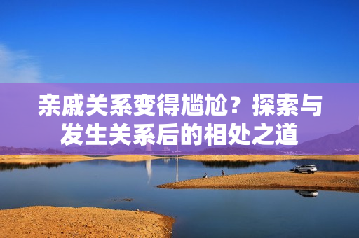 親戚關(guān)系變得尷尬？探索與發(fā)生關(guān)系后的相處之道