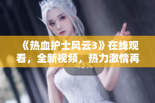 《熱血護士風(fēng)云3》在線觀看，全新視頻，熱力激情再續(xù)！