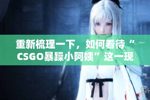 重新梳理一下，如何看待“CSGO暴躁小阿姨”這一現(xiàn)象？