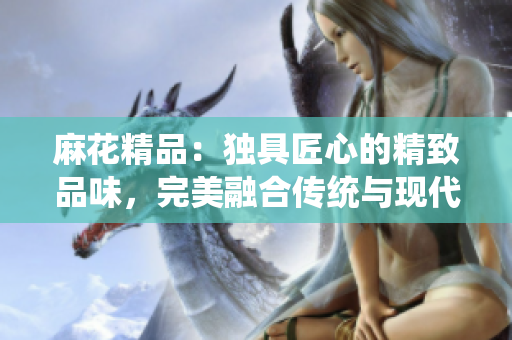 麻花精品：獨具匠心的精致品味，完美融合傳統(tǒng)與現(xiàn)代的獨特魅力