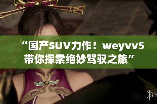 “國(guó)產(chǎn)SUV力作！weyvv5帶你探索絕妙駕馭之旅”