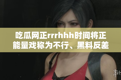 吃瓜網(wǎng)正rrrhhh時(shí)間將正能量戲稱(chēng)為不行、黑料反差讓人拍案叫絕