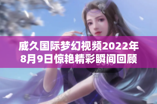 威久國際夢幻視頻2022年8月9日驚艷精彩瞬間回顧