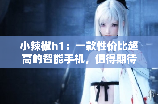 小辣椒h1：一款性價(jià)比超高的智能手機(jī)，值得期待