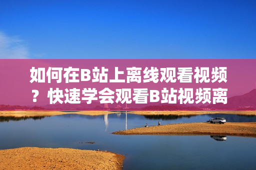 如何在B站上離線觀看視頻？快速學(xué)會觀看B站視頻離線的方法