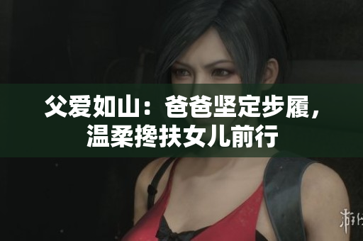 父愛如山：爸爸堅(jiān)定步履，溫柔攙扶女兒前行