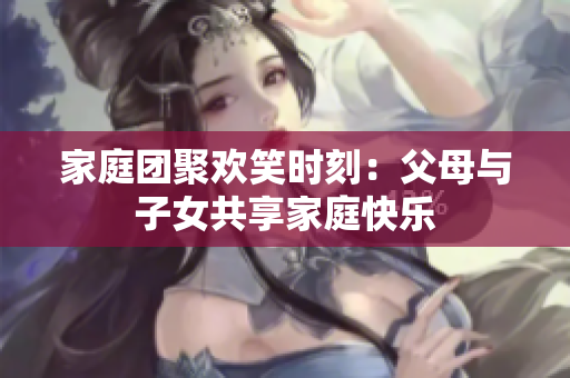 家庭團(tuán)聚歡笑時(shí)刻：父母與子女共享家庭快樂