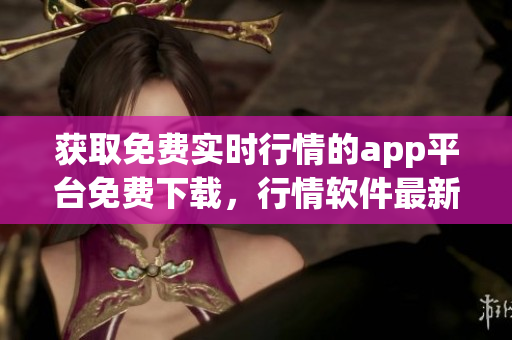 獲取免費實時行情的app平臺免費下載，行情軟件最新版免費獲取