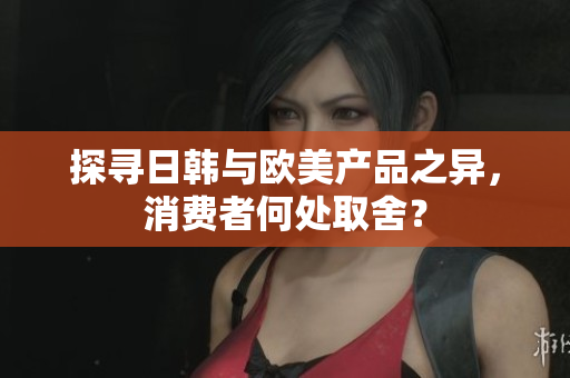 探尋日韓與歐美產(chǎn)品之異，消費(fèi)者何處取舍？