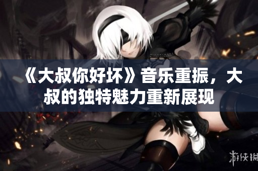 《大叔你好壞》音樂重振，大叔的獨特魅力重新展現(xiàn)