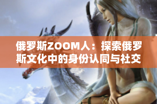 俄羅斯ZOOM人：探索俄羅斯文化中的身份認(rèn)同與社交網(wǎng)絡(luò)的新亮點(diǎn)