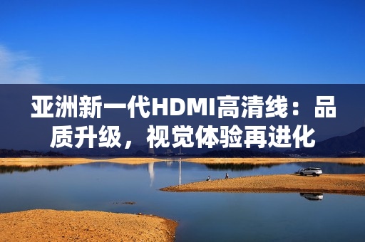 亞洲新一代HDMI高清線：品質(zhì)升級，視覺體驗(yàn)再進(jìn)化