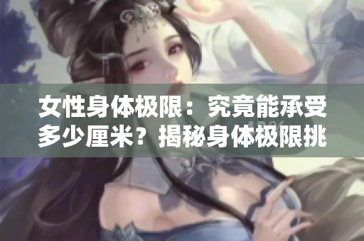 女性身體極限：究竟能承受多少厘米？揭秘身體極限挑戰(zhàn)