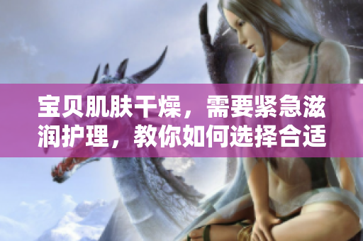 寶貝肌膚干燥，需要緊急滋潤(rùn)護(hù)理，教你如何選擇合適的保濕產(chǎn)品。