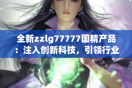 全新zzlg77777國(guó)精產(chǎn)品：注入創(chuàng)新科技，引領(lǐng)行業(yè)潮流！