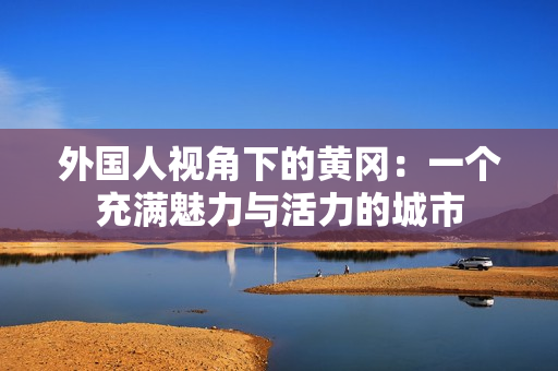 外國(guó)人視角下的黃岡：一個(gè)充滿魅力與活力的城市