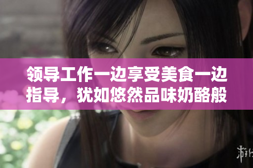 領導工作一邊享受美食一邊指導，猶如悠然品味奶酪般愜意。