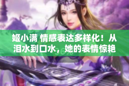 姬小滿 情感表達(dá)多樣化！從淚水到口水，她的表情驚艷全場