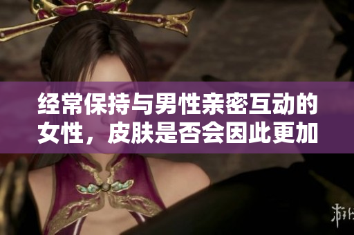 經(jīng)常保持與男性親密互動的女性，皮膚是否會因此更加光滑和健康？