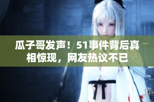 瓜子哥發(fā)聲！51事件背后真相驚現(xiàn)，網(wǎng)友熱議不已