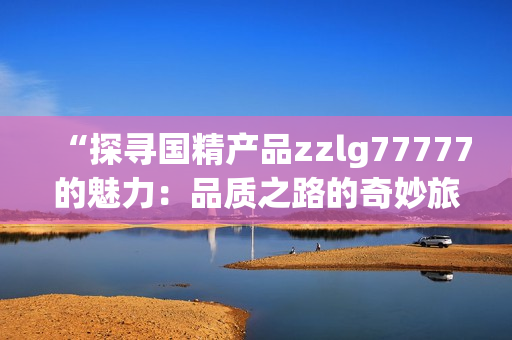 “探尋國(guó)精產(chǎn)品zzlg77777的魅力：品質(zhì)之路的奇妙旅程”