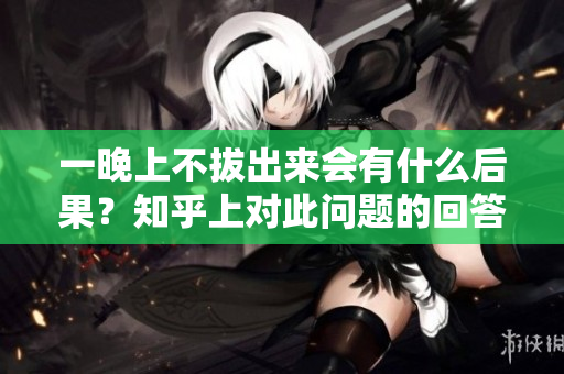 一晚上不拔出來(lái)會(huì)有什么后果？知乎上對(duì)此問(wèn)題的回答