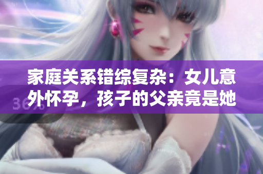 家庭關系錯綜復雜：女兒意外懷孕，孩子的父親竟是她的父親！