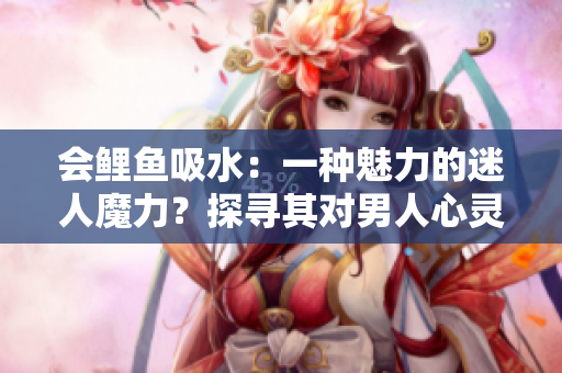會(huì)鯉魚吸水：一種魅力的迷人魔力？探尋其對(duì)男人心靈的影響