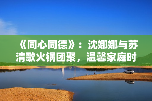 《同心同德》：沈娜娜與蘇清歌火鍋團聚，溫馨家庭時光散發(fā)幸福氛圍