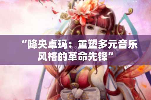 “降央卓瑪：重塑多元音樂風格的革命先鋒”