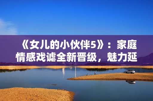 《女兒的小伙伴5》：家庭情感戲謔全新晉級(jí)，魅力延續(xù)華麗來(lái)襲