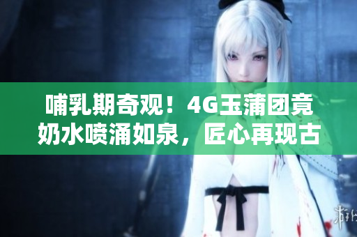 哺乳期奇觀！4G玉蒲團(tuán)竟奶水噴涌如泉，匠心再現(xiàn)古典之美
