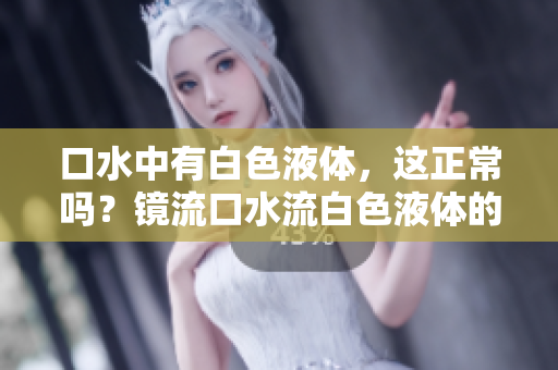 口水中有白色液體，這正常嗎？鏡流口水流白色液體的原因及解釋