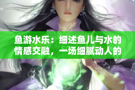 魚游水樂：細(xì)述魚兒與水的情感交融，一場細(xì)膩動人的自然盛宴