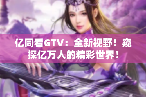 億同看GTV：全新視野！窺探億萬人的精彩世界！
