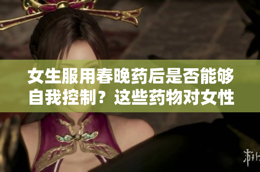女生服用春晚藥后是否能夠自我控制？這些藥物對女性行為產(chǎn)生何種影響？
