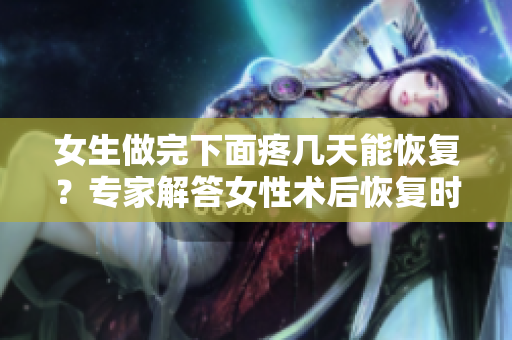 女生做完下面疼幾天能恢復(fù)？專家解答女性術(shù)后恢復(fù)時(shí)長