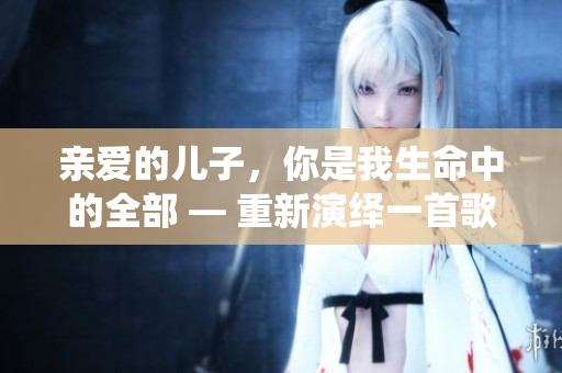 親愛的兒子，你是我生命中的全部 — 重新演繹一首歌曲