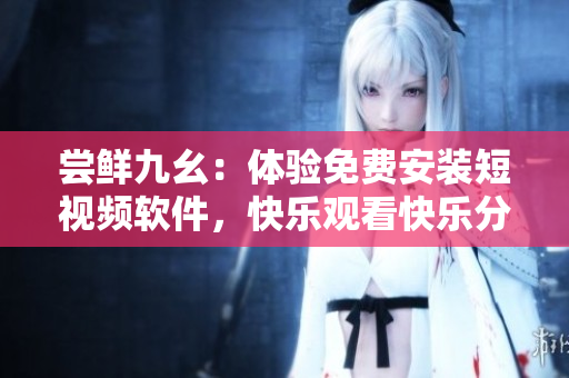 嘗鮮九幺：體驗免費安裝短視頻軟件，快樂觀看快樂分享