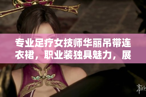 專業(yè)足療女技師華麗吊帶連衣裙，職業(yè)裝獨(dú)具魅力，展現(xiàn)專業(yè)風(fēng)范