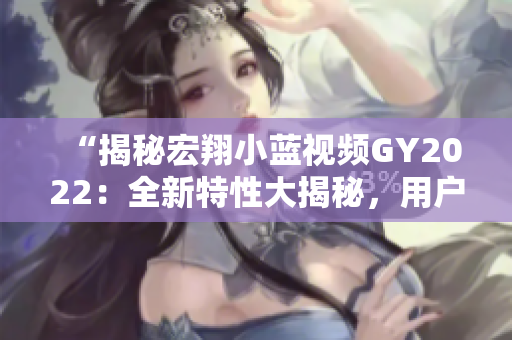 “揭秘宏翔小藍(lán)視頻GY2022：全新特性大揭秘，用戶體驗(yàn)再升級！”