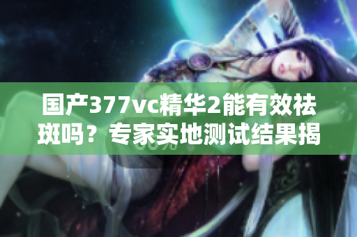 國產(chǎn)377vc精華2能有效祛斑嗎？專家實(shí)地測試結(jié)果揭秘