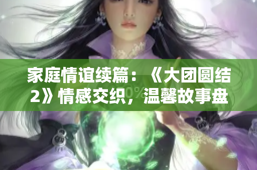 家庭情誼續(xù)篇：《大團圓結2》情感交織，溫馨故事盤點！