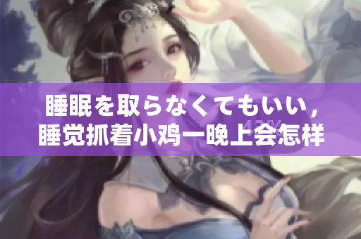 睡眠を取らなくてもいい，睡覺抓著小雞一晚上會(huì)怎樣，睡過年紀(jì)最大的多少歲六十多，水潤緊致銷魂低吟古代，水潤緊致銷魂低吟，說說都是怎么的干對象的1012