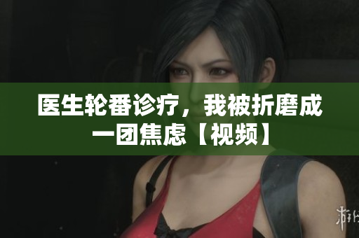 醫(yī)生輪番診療，我被折磨成一團焦慮【視頻】